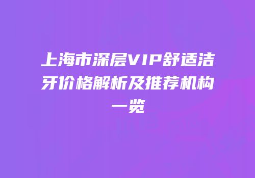 上海市深层VIP舒适洁牙价格解析及推荐机构一览