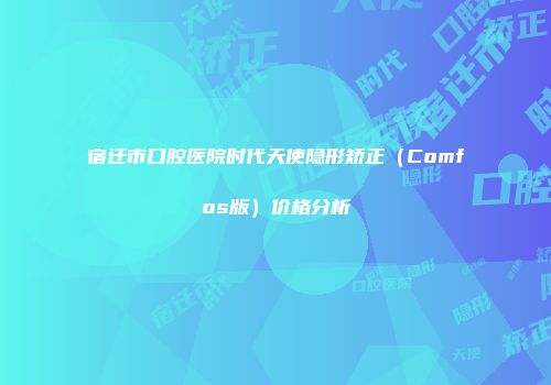 宿迁市口腔医院时代天使隐形矫正（Comfos版）价格分析