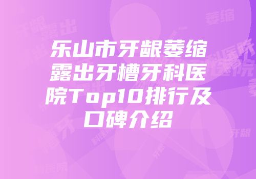 乐山市牙龈萎缩露出牙槽牙科医院Top10排行及口碑介绍