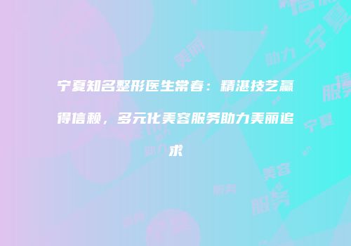 宁夏知名整形医生常春：精湛技艺赢得信赖，多元化美容服务助力美丽追求