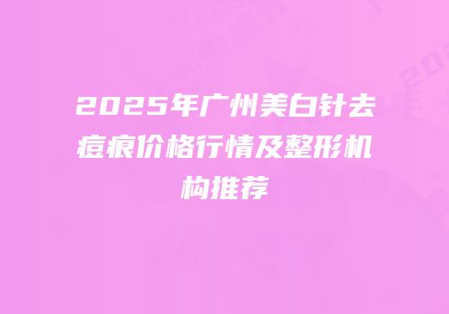 2025年广州美白针去痘痕价格行情及整形机构推荐