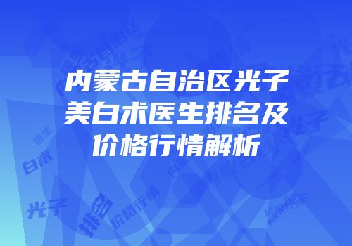 内蒙古自治区光子美白术医生排名及价格行情解析