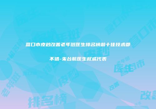 营口市皮秒改善老年斑医生排名榜前十佳技术都不错-朱台航医生权威代表