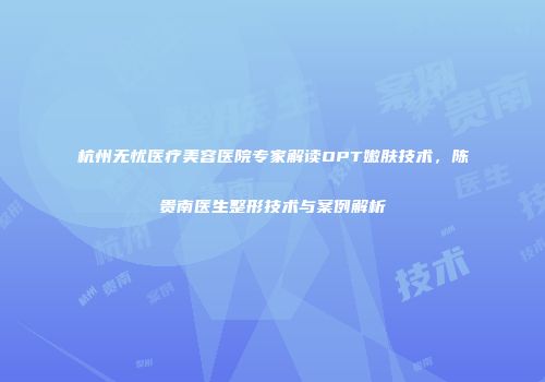杭州无忧医疗美容医院专家解读OPT嫩肤技术，陈贵南医生整形技术与案例解析