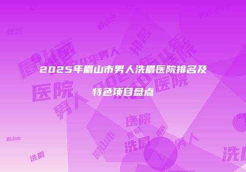 2025年眉山市男人洗眉医院排名及特色项目盘点