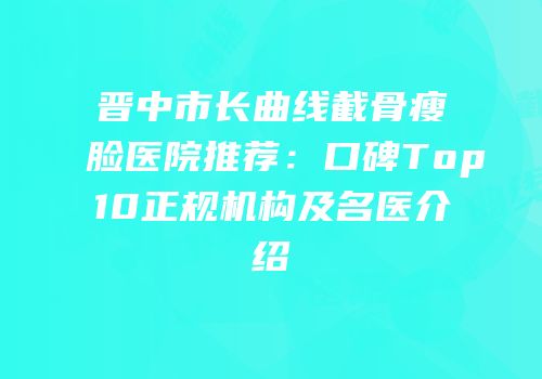晋中市长曲线截骨瘦脸医院推荐：口碑Top10正规机构及名医介绍