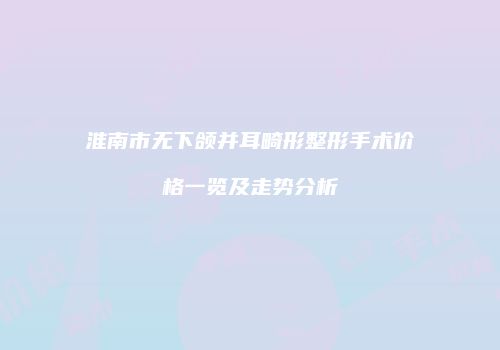 淮南市无下颌并耳畸形整形手术价格一览及走势分析