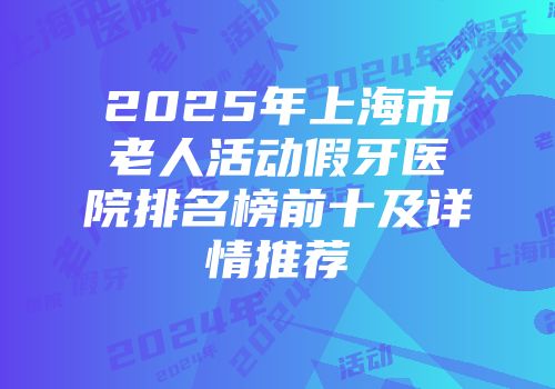 2025年上海市老人活动假牙医院排名榜前十及详情推荐
