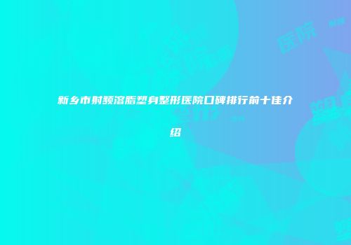 新乡市射频溶脂塑身整形医院口碑排行前十佳介绍