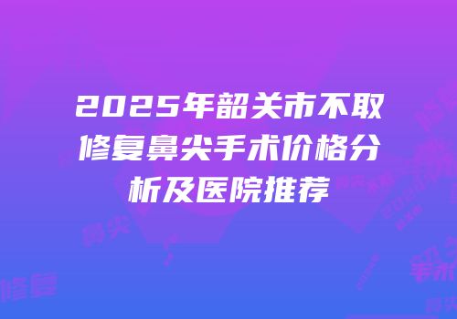 2025年韶关市不取修复鼻尖手术价格分析及医院推荐