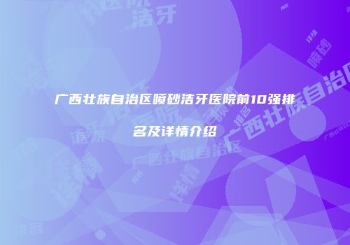 广西壮族自治区喷砂洁牙医院前10强排名及详情介绍