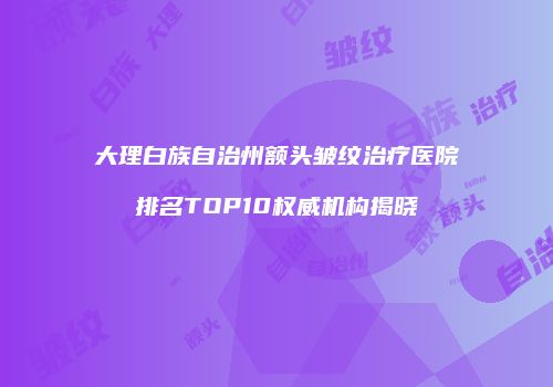 大理白族自治州额头皱纹治疗医院排名TOP10权威机构揭晓
