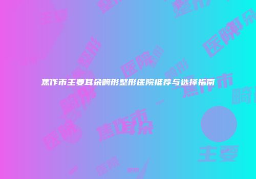 焦作市主要耳朵畸形整形医院推荐与选择指南