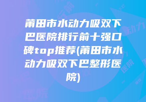 莆田市水动力吸双下巴医院排行前十强口碑top推荐(莆田市水动力吸双下巴整形医院)