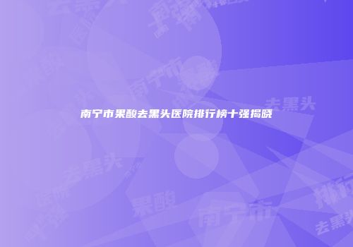 南宁市果酸去黑头医院排行榜十强揭晓