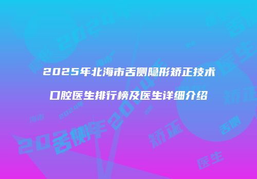 2025年北海市舌侧隐形矫正技术口腔医生排行榜及医生详细介绍