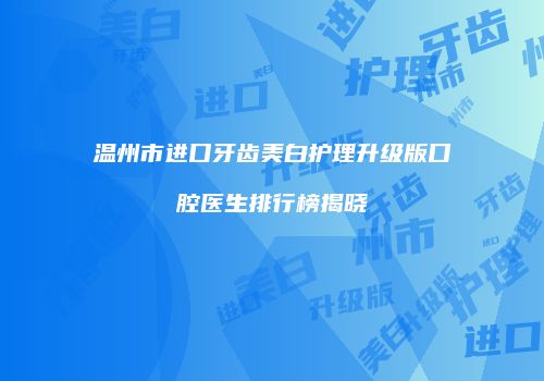 温州市进口牙齿美白护理升级版口腔医生排行榜揭晓