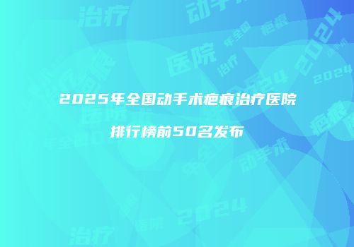2025年全国动手术疤痕治疗医院排行榜前50名发布