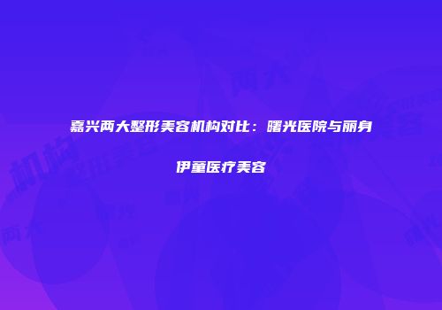 嘉兴两大整形美容机构对比：曙光医院与丽身伊童医疗美容
