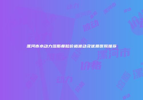 漯河市水动力溶脂瘦脸价格波动及优质医院推荐