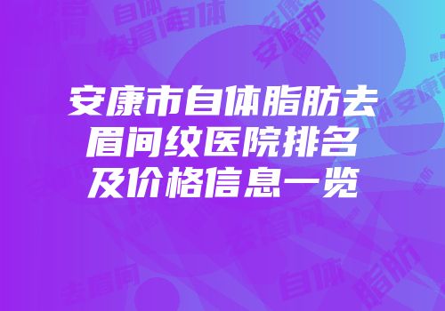 安康市自体脂肪去眉间纹医院排名及价格信息一览