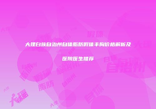 大理白族自治州自体脂肪假体丰胸价格解析及医院医生推荐