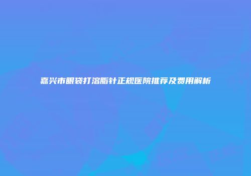 嘉兴市眼袋打溶脂针正规医院推荐及费用解析