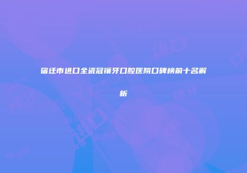 宿迁市进口全瓷冠镶牙口腔医院口碑榜前十名解析