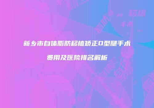 新乡市自体脂肪移植矫正O型腿手术费用及医院排名解析