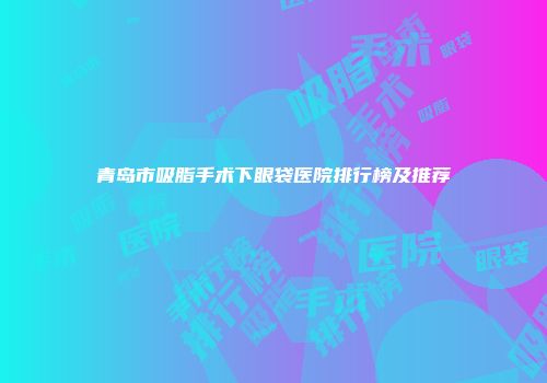 青岛市吸脂手术下眼袋医院排行榜及推荐