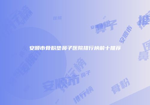 安顺市骨粉垫鼻子医院排行榜前十推荐
