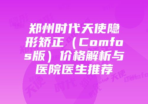 郑州时代天使隐形矫正（Comfos版）价格解析与医院医生推荐