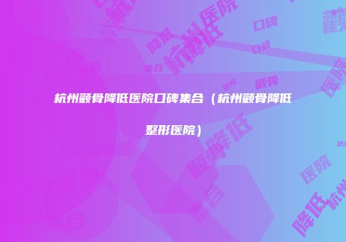 杭州颧骨降低医院口碑集合（杭州颧骨降低整形医院）