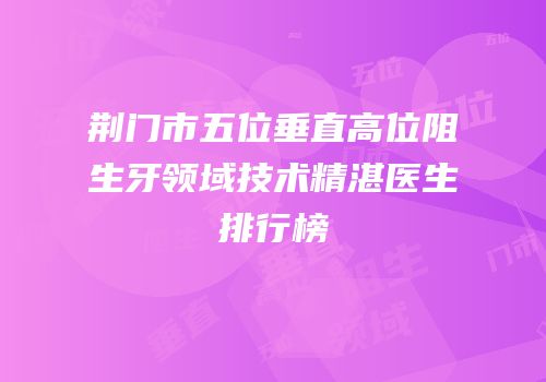 荆门市五位垂直高位阻生牙领域技术精湛医生排行榜