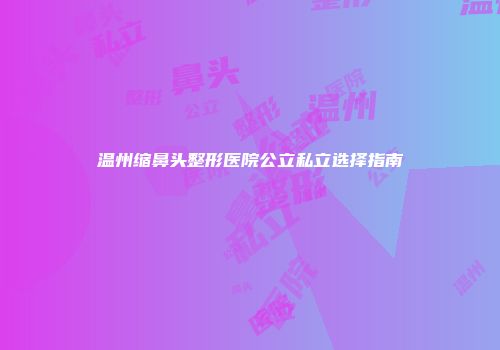 温州缩鼻头整形医院公立私立选择指南