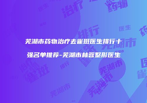 芜湖市药物治疗去雀斑医生排行十强名单推荐-芜湖市林蓉整形医生