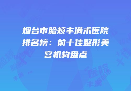 烟台市脸颊丰满术医院排名榜：前十佳整形美容机构盘点