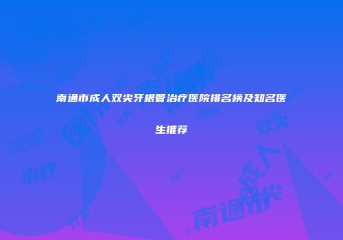 南通市成人双尖牙根管治疗医院排名榜及知名医生推荐