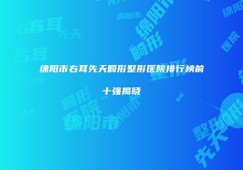 绵阳市右耳先天畸形整形医院排行榜前十强揭晓