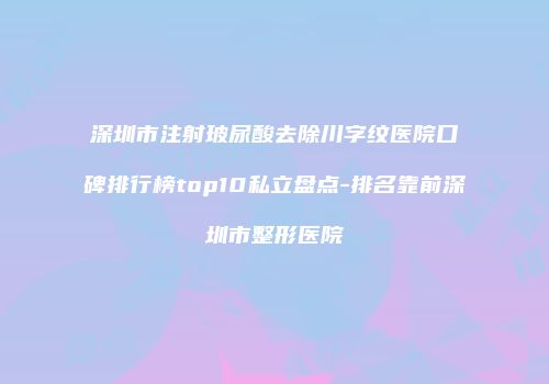 深圳市注射玻尿酸去除川字纹医院口碑排行榜top10私立盘点-排名靠前深圳市整形医院