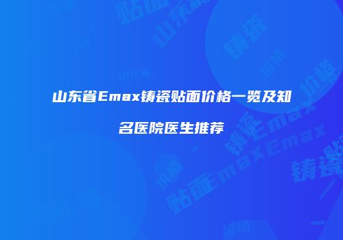 山东省Emax铸瓷贴面价格一览及知名医院医生推荐