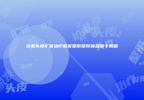 北京头皮扩张治疗脱发整形医院排名前十揭晓