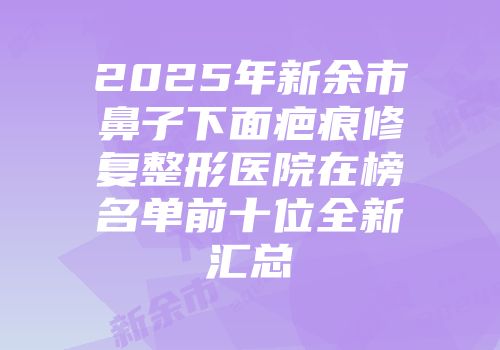 2025年新余市鼻子下面疤痕修复整形医院在榜名单前十位全新汇总