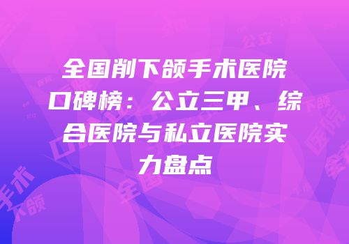 全国削下颌手术医院口碑榜：公立三甲、综合医院与私立医院实力盘点