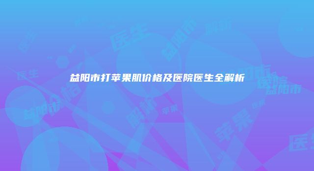 益阳市打苹果肌价格及医院医生全解析