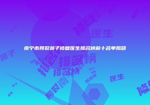 南宁市腭裂鼻子修复医生排名榜前十名单揭晓