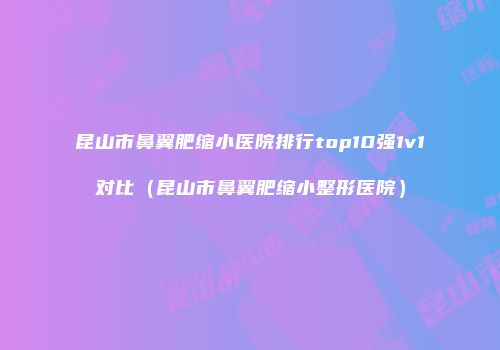 昆山市鼻翼肥缩小医院排行top10强1v1对比（昆山市鼻翼肥缩小整形医院）