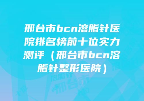 邢台市bcn溶脂针医院排名榜前十位实力测评（邢台市bcn溶脂针整形医院）
