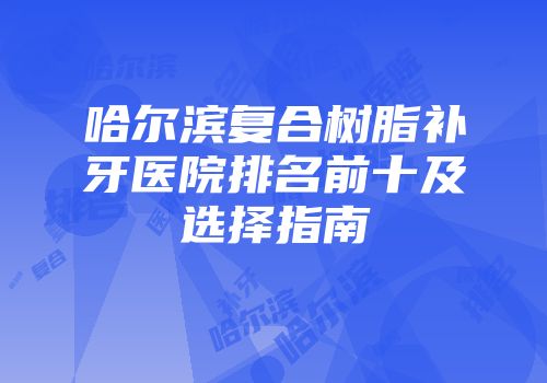哈尔滨复合树脂补牙医院排名前十及选择指南