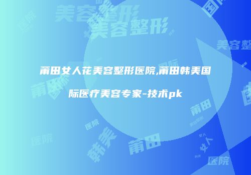 莆田女人花美容整形医院,莆田韩美国际医疗美容专家-技术pk